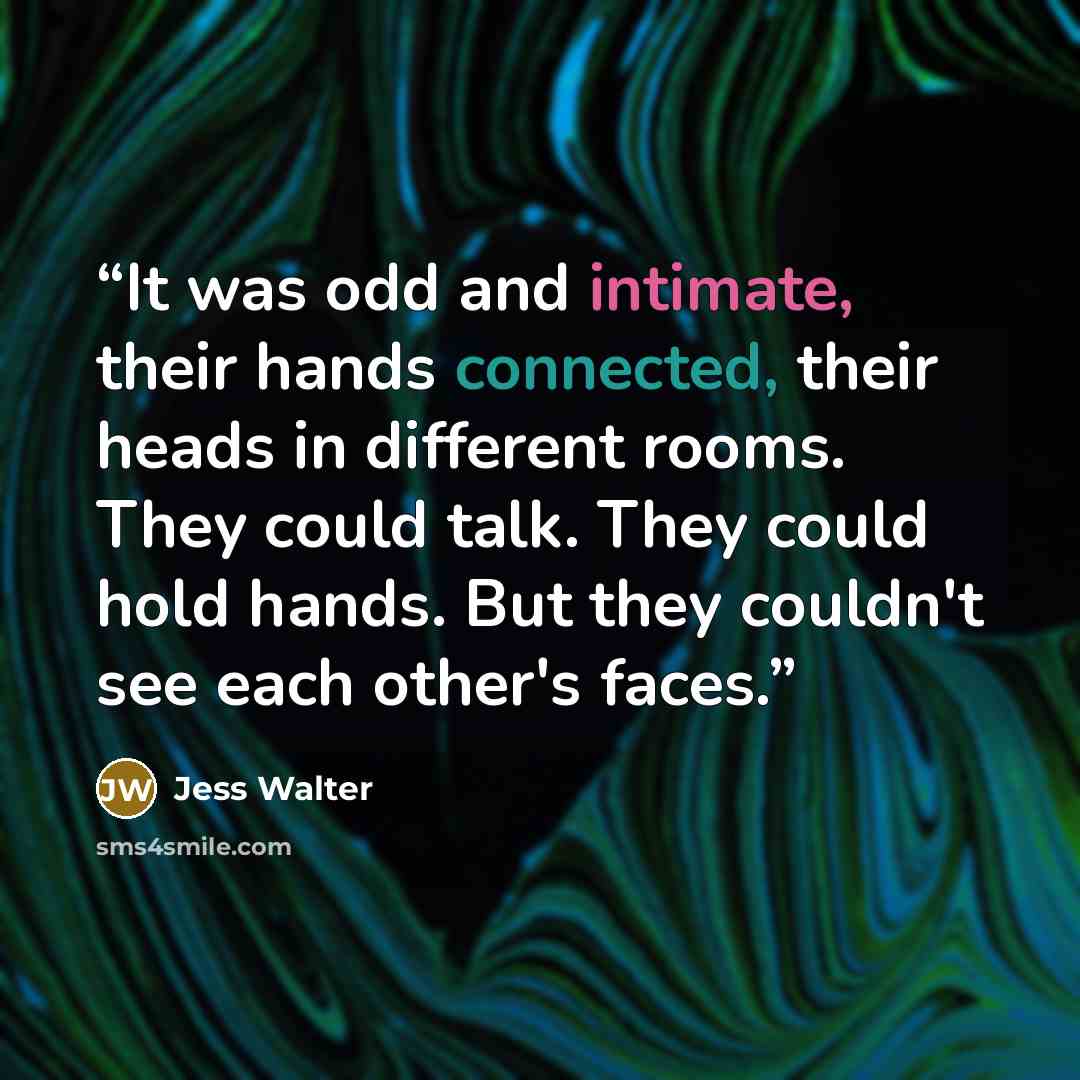 “It was odd and intimate, their hands connected, their heads in different rooms. They could talk. They could hold hands. But they couldn't see each other's faces.” quote by Jess Walter