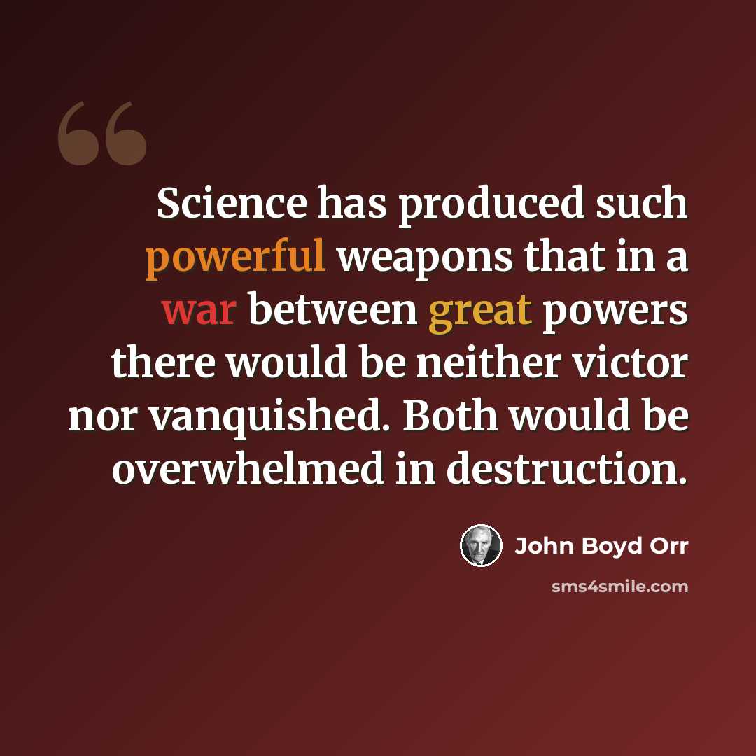 “Science has produced such powerful weapons that in a war between great powers there would be neither victor nor vanquished. Both would be overwhelmed in destruction.” quote by John Boyd Orr