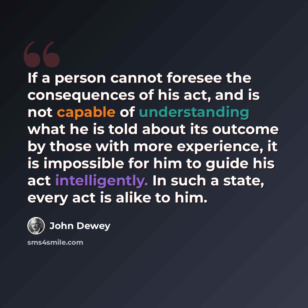 “If a person cannot foresee the consequences of his act, and is not capable of understanding what he is told about its outcome by those with more experience, it is impossible for him to guide his act intelligently. In such a state, every act is alike to him.” quote by John Dewey