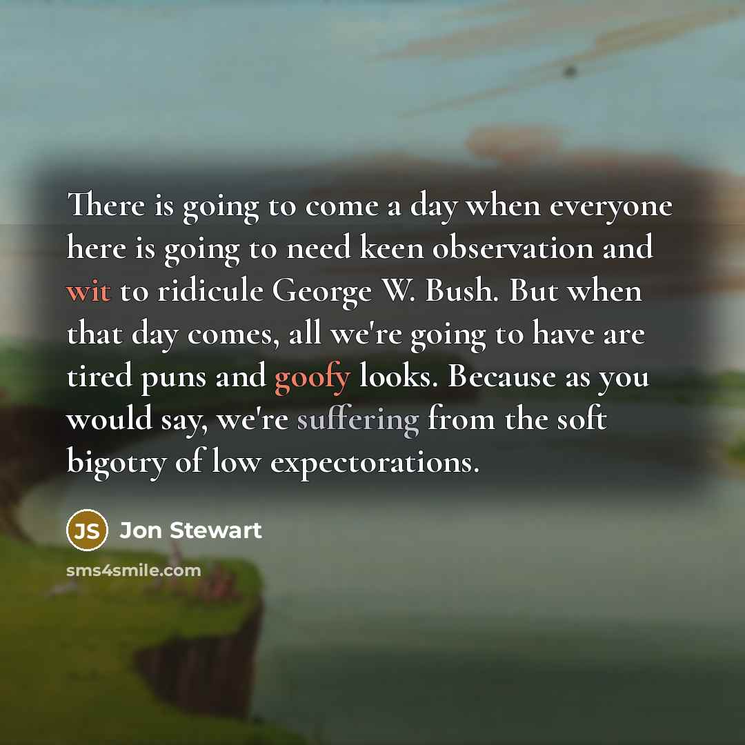 “There is going to come a day when everyone here is going to need keen observation and wit to ridicule George W. Bush. But when that day comes, all we're going to have are tired puns and goofy looks. Because as you would say, we're suffering from the soft bigotry of low expectorations.” quote by Jon Stewart