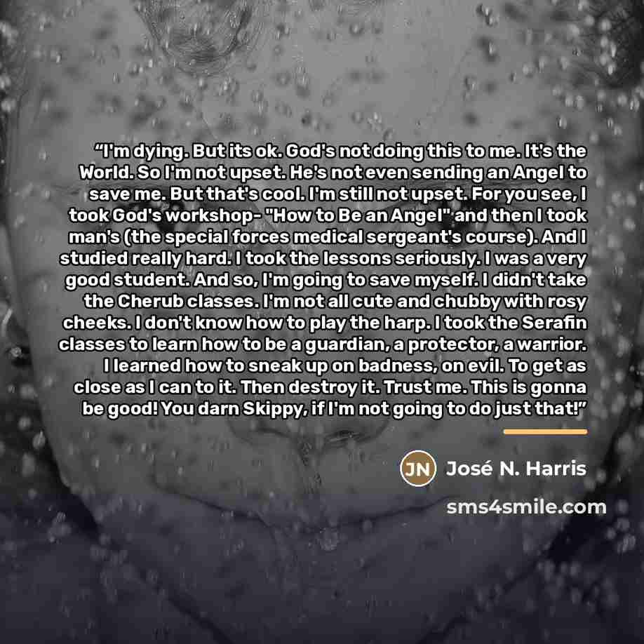 “I'm dying. But its ok. God's not doing this to me. It's the World. So I'm not upset. He's not even sending an Angel to save me. But that's cool. I'm still not upset. For you see, I took God's workshop- "How to Be an Angel" and then I took man's (the special forces medical sergeant's course). And I…” quote by José N. Harris