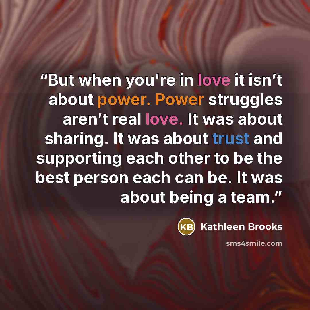 “But when you're in love it isn’t about power. Power struggles aren’t real love. It was about sharing. It was about trust and supporting each other to be the best person each can be. It was about being a team.” quote by Kathleen Brooks