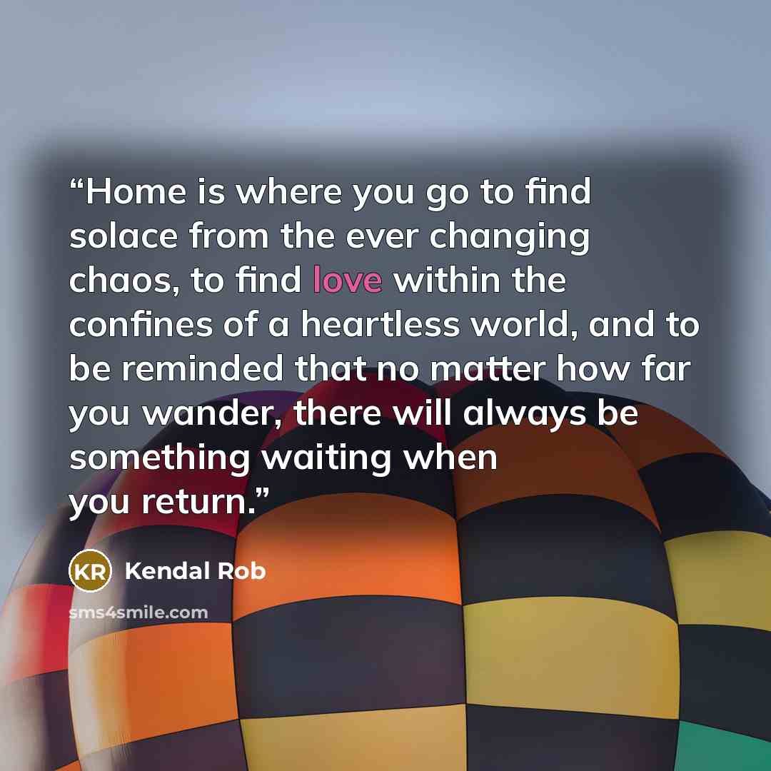 “Home is where you go to find solace from the ever changing chaos, to find love within the confines of a heartless world, and to be reminded that no matter how far you wander, there will always be something waiting when you return.” quote by Kendal Rob