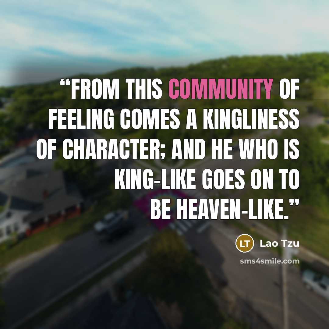 “From this community of feeling comes a kingliness of character; and he who is king-like goes on to be heaven-like.” quote by Lao Tzu