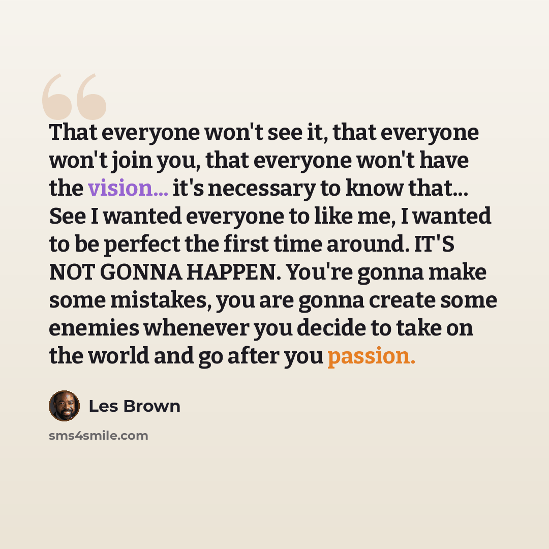 “That everyone won't see it, that everyone won't join you, that everyone won't have the vision... it's necessary to know that... See I wanted everyone to like me, I wanted to be perfect the first time around. IT'S NOT GONNA HAPPEN. You're gonna make some mistakes, you are gonna create some enemies…” quote by Les Brown