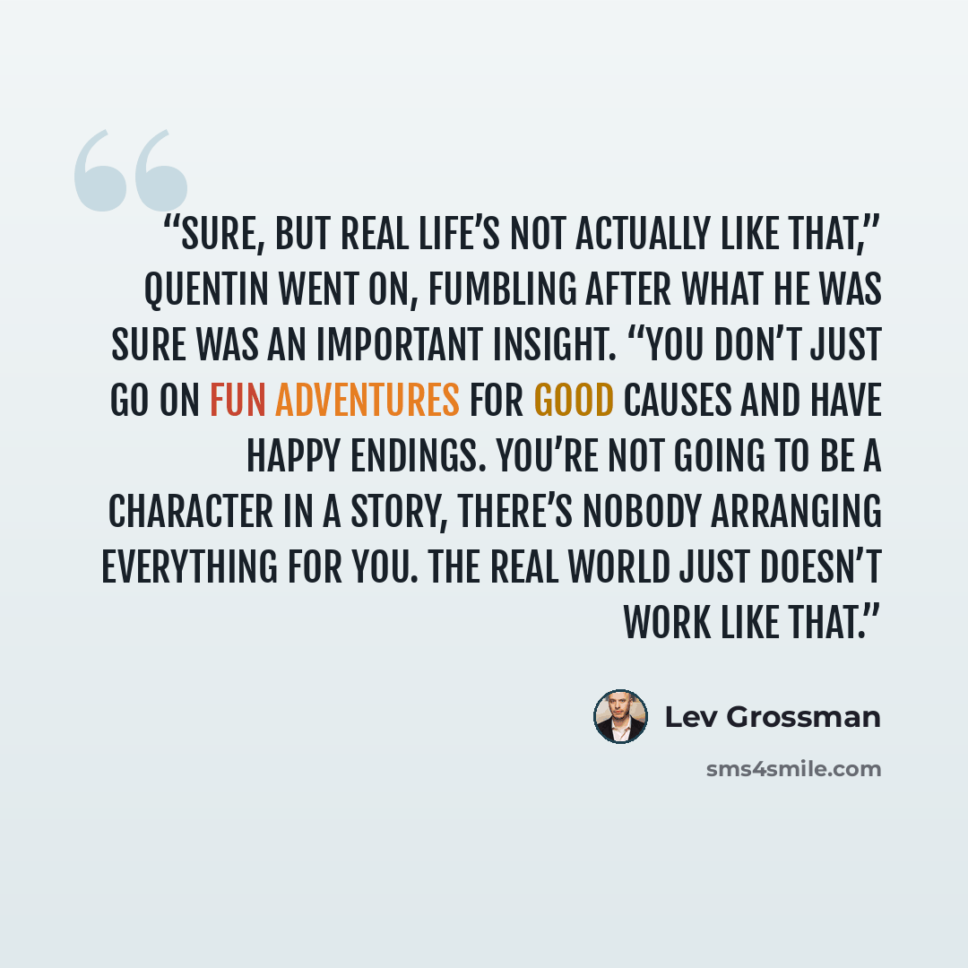 “Sure, but real life’s not actually like that,” Quentin went on, fumbling after what he was sure was an important insight. “You don’t just go on fun adventures for good causes and have happy endings. You’re not going to be a character in a story, there’s nobody arranging everything for you. The…” quote by Lev Grossman