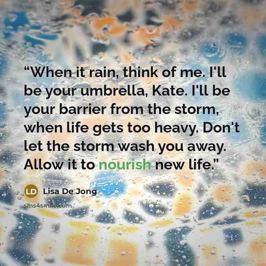 “When it rain, think of me. I'll be your umbrella, Kate. I'll be your barrier from the storm, when life gets too heavy. Don't let the storm wash you away. Allow it to nourish new life.” quote by Lisa De Jong