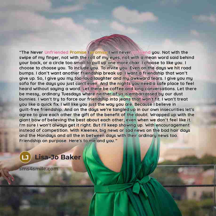 “The Never Unfriended Promise I promise I will never unfriend you. Not with the swipe of my finger, not with the roll of my eyes, not with a mean word said behind your back, or a circle too small to pull up one more chair. I choose to like you. I choose to choose you. To include you. To invite you…” quote by Lisa-Jo Baker