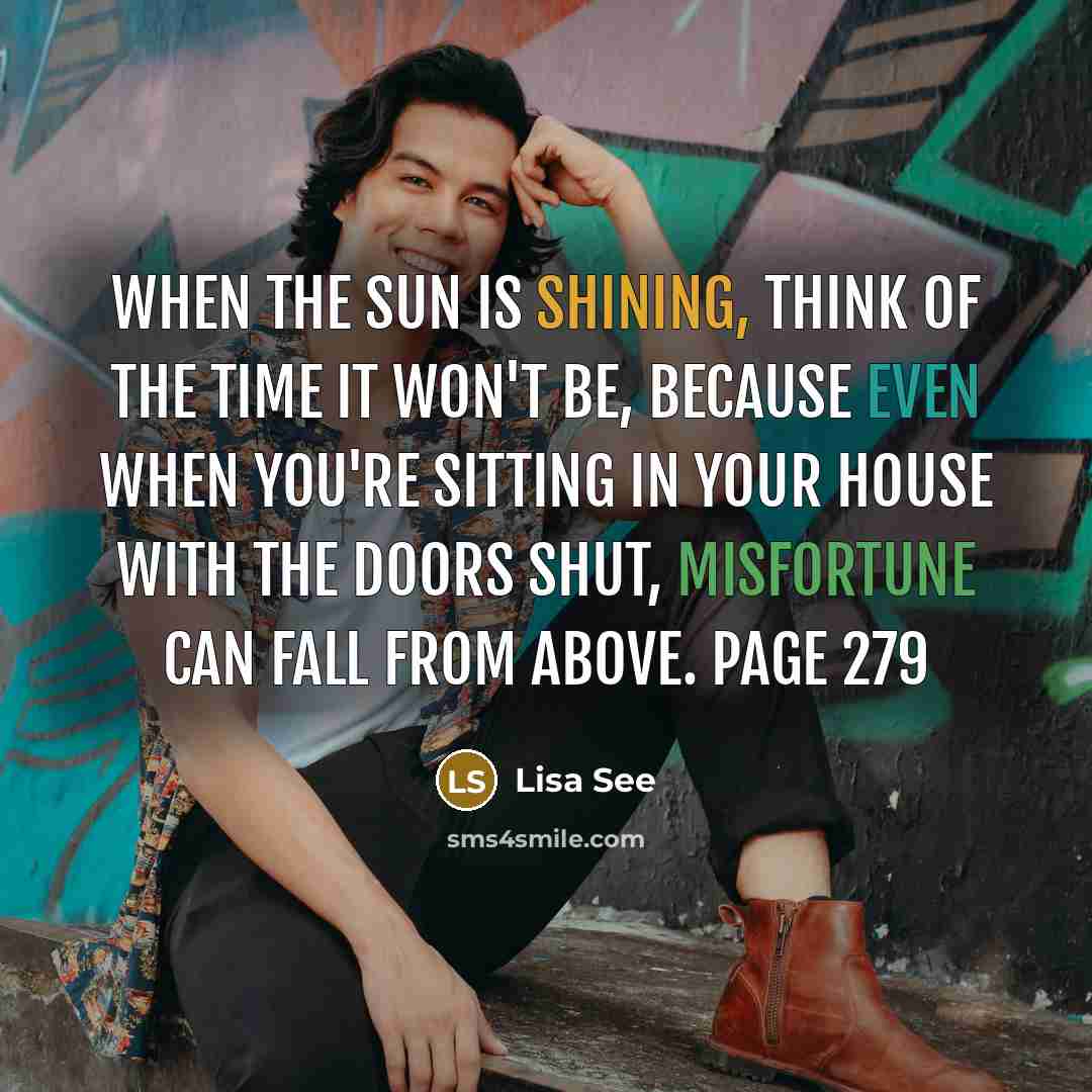“When the sun is shining, think of the time it won't be, because even when you're sitting in your house with the doors shut, misfortune can fall from above. Page 279” quote by Lisa See