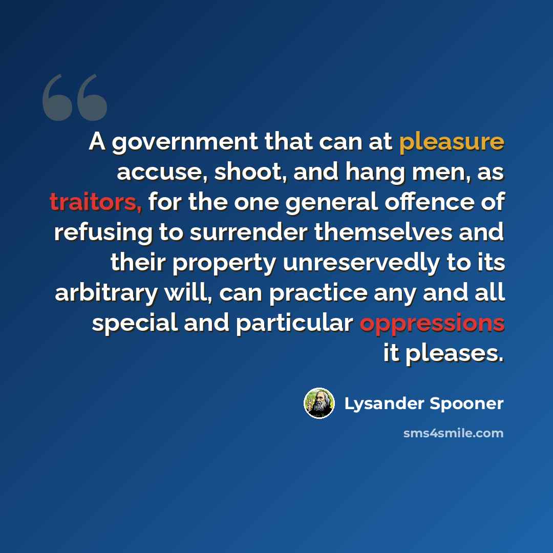 “A government that can at pleasure accuse, shoot, and hang men, as traitors, for the one general offence of refusing to surrender themselves and their property unreservedly to its arbitrary will, can practice any and all special and particular oppressions it pleases.” quote by Lysander Spooner