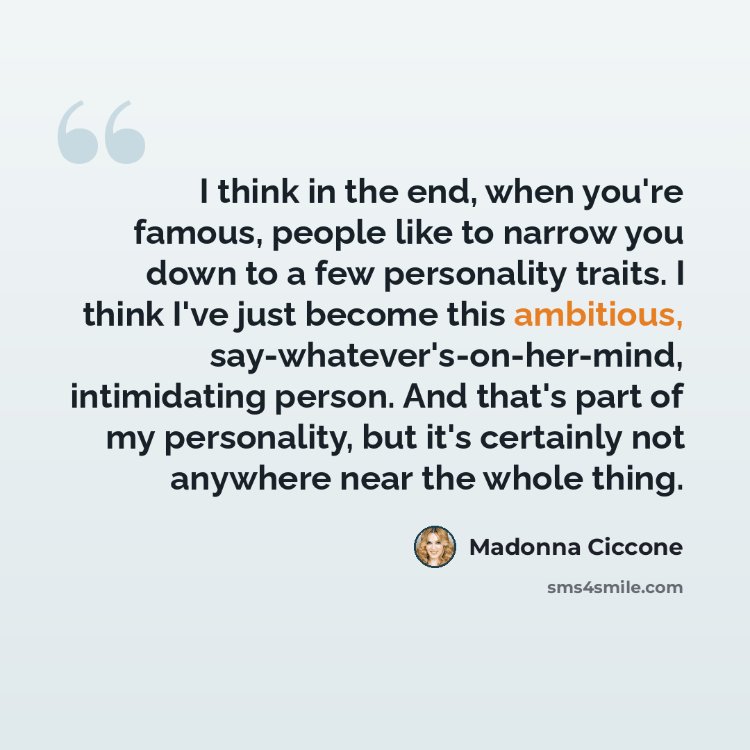 “I think in the end, when you're famous, people like to narrow you down to a few personality traits. I think I've just become this ambitious, say-whatever's-on-her-mind, intimidating person. And that's part of my personality, but it's certainly not anywhere near the whole thing.” quote by Madonna Ciccone