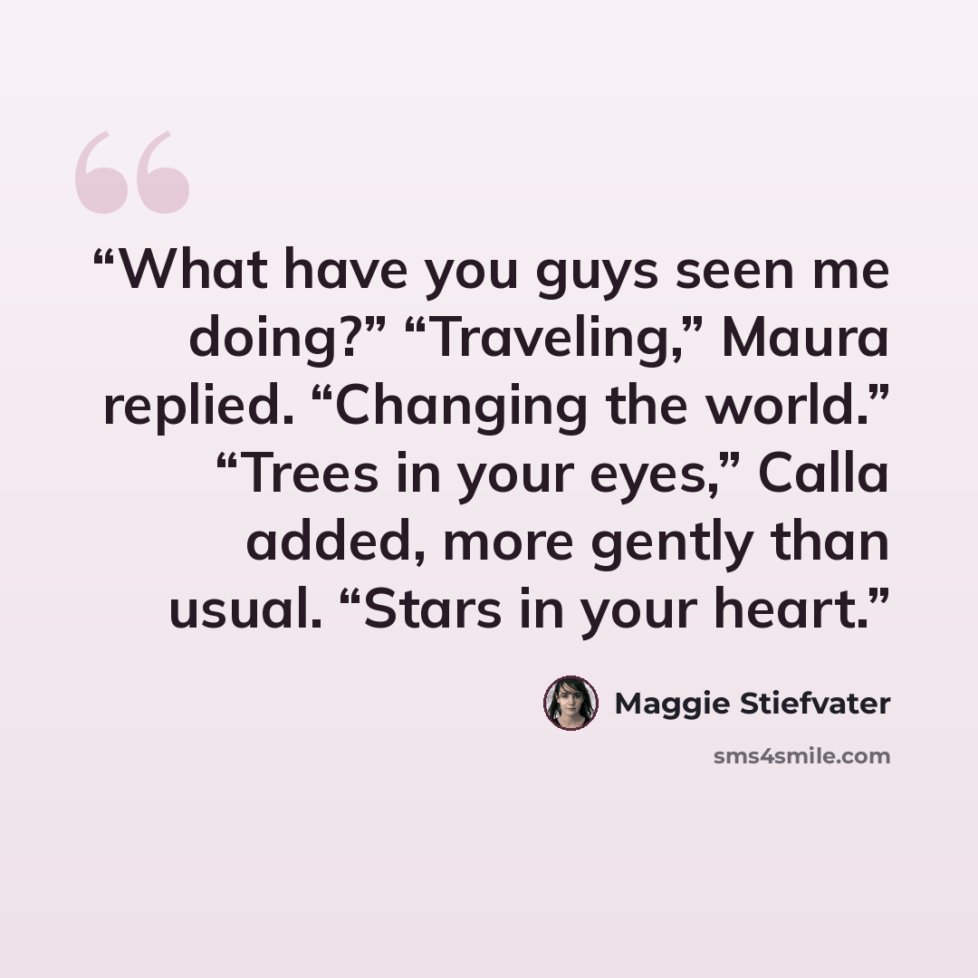 “What have you guys seen me doing?” “Traveling,” Maura replied. “Changing the world.” “Trees in your eyes,” Calla added, more gently than usual. “Stars in your heart.” quote by Maggie Stiefvater