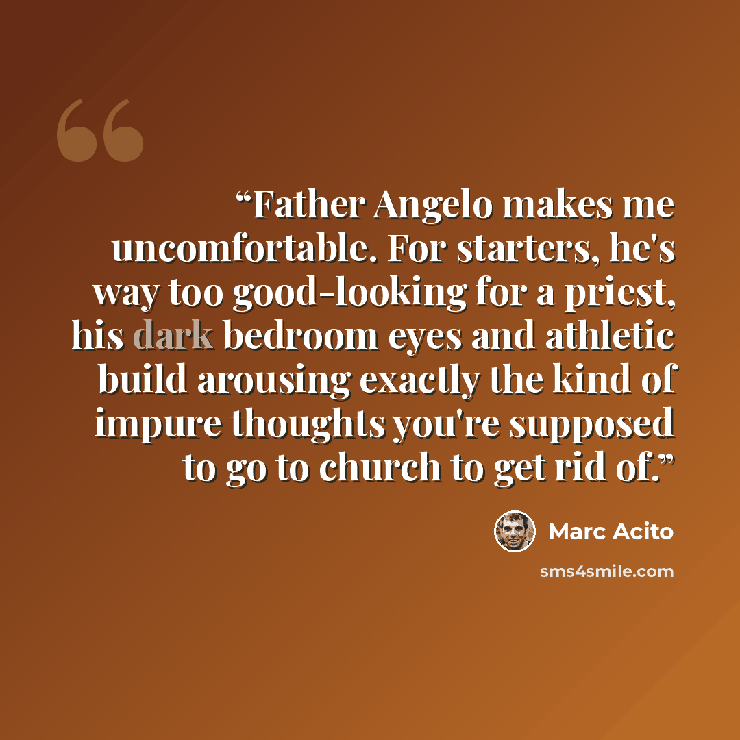 “Father Angelo makes me uncomfortable. For starters, he's way too good-looking for a priest, his dark bedroom eyes and athletic build arousing exactly the kind of impure thoughts you're supposed to go to church to get rid of.” quote by Marc Acito