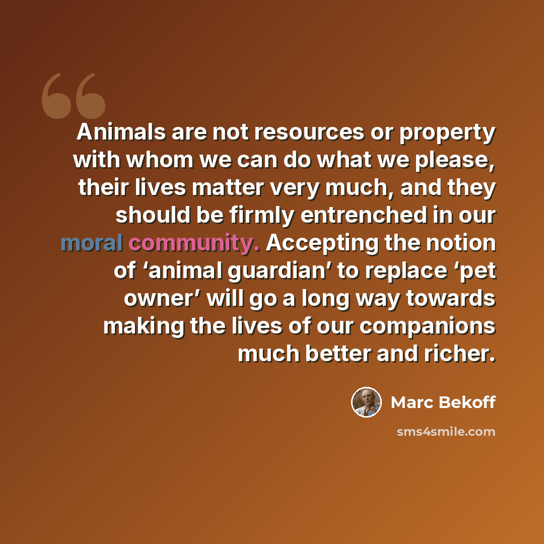“Animals are not resources or property with whom we can do what we please, their lives matter very much, and they should be firmly entrenched in our moral community. Accepting the notion of ‘animal guardian’ to replace ‘pet owner’ will go a long way towards making the lives of our companions much…” quote by Marc Bekoff