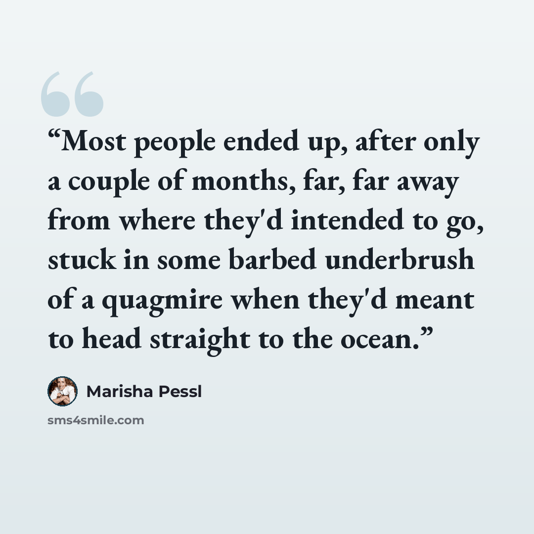 “Most people ended up, after only a couple of months, far, far away from where they'd intended to go, stuck in some barbed underbrush of a quagmire when they'd meant to head straight to the ocean.” quote by Marisha Pessl
