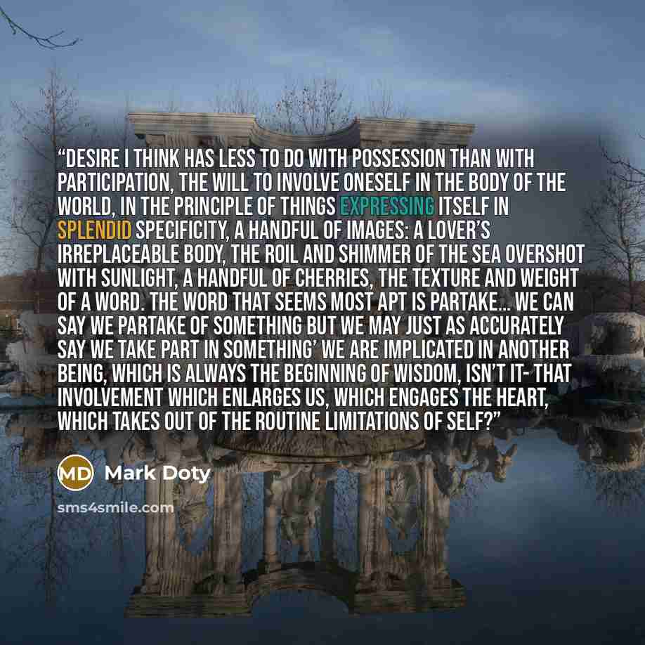 “Desire I think has less to do with possession than with participation, the will to involve oneself in the body of the world, in the principle of things expressing itself in splendid specificity, a handful of images: a lover’s irreplaceable body, the roil and shimmer of the sea overshot with…” quote by Mark Doty