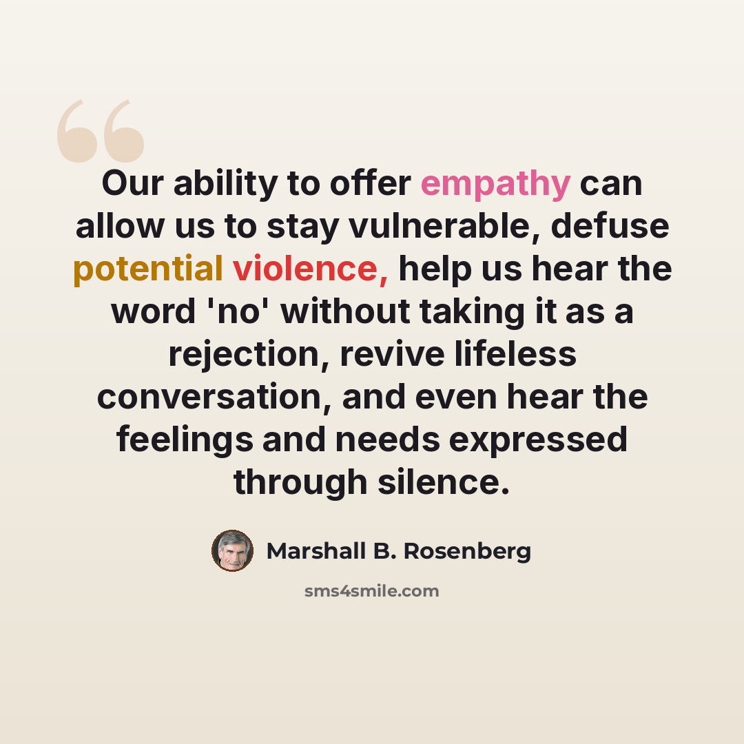 “Our ability to offer empathy can allow us to stay vulnerable, defuse potential violence, help us hear the word 'no' without taking it as a rejection, revive lifeless conversation, and even hear the feelings and needs expressed through silence.” quote by Marshall B. Rosenberg