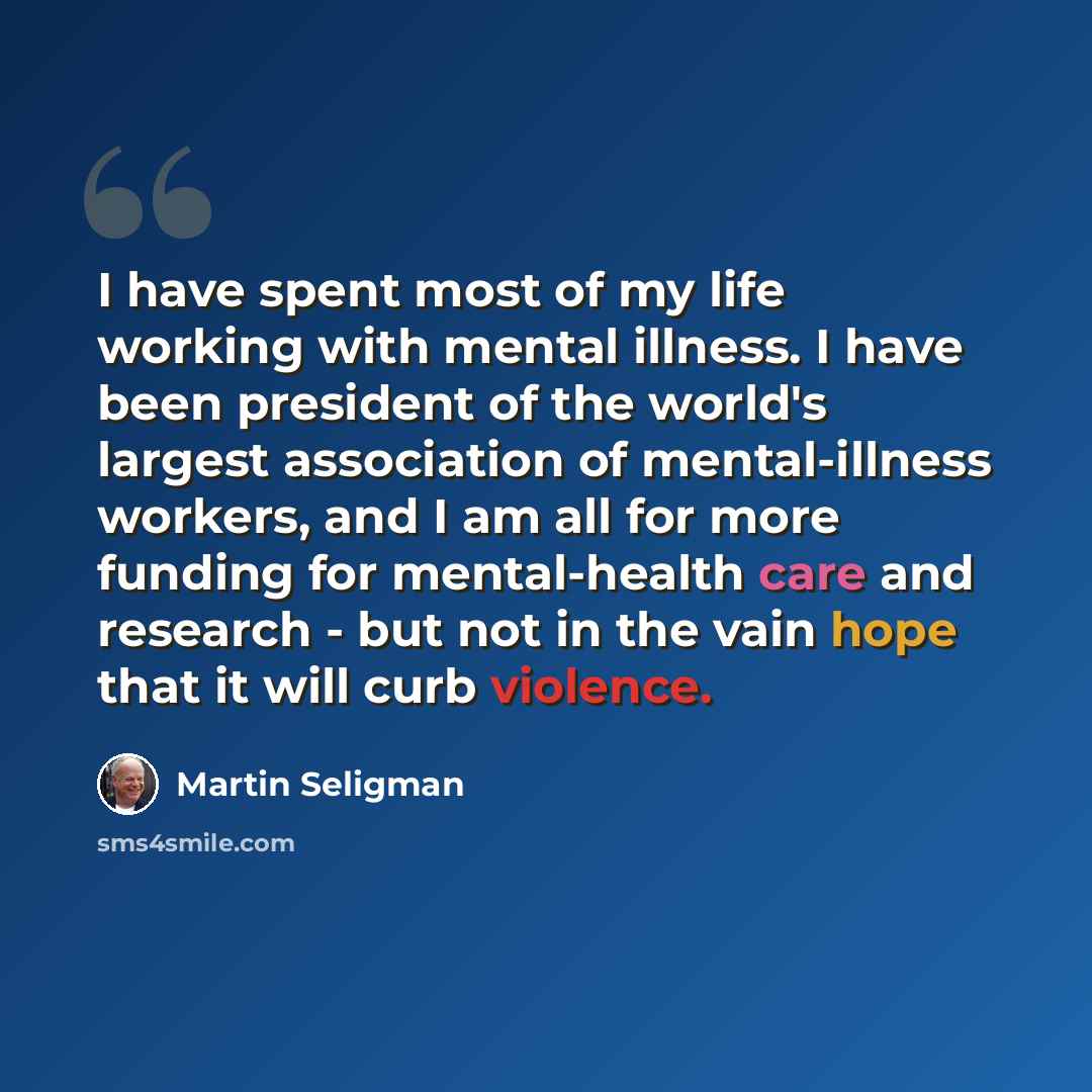 “I have spent most of my life working with mental illness. I have been president of the world's largest association of mental-illness workers, and I am all for more funding for mental-health care and research - but not in the vain hope that it will curb violence.” quote by Martin Seligman