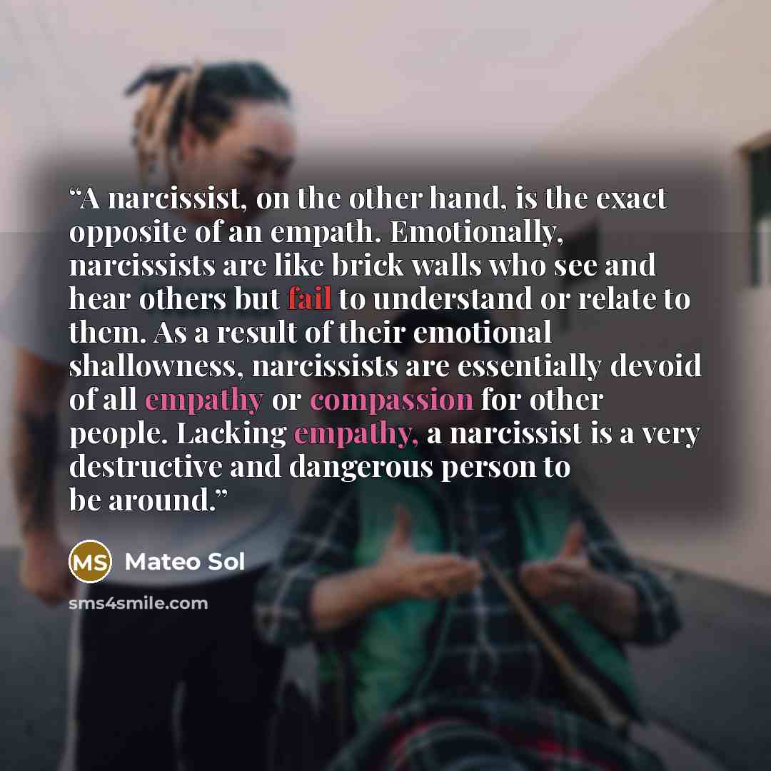 “A narcissist, on the other hand, is the exact opposite of an empath. Emotionally, narcissists are like brick walls who see and hear others but fail to understand or relate to them. As a result of their emotional shallowness, narcissists are essentially devoid of all empathy or compassion for other…” quote by Mateo Sol