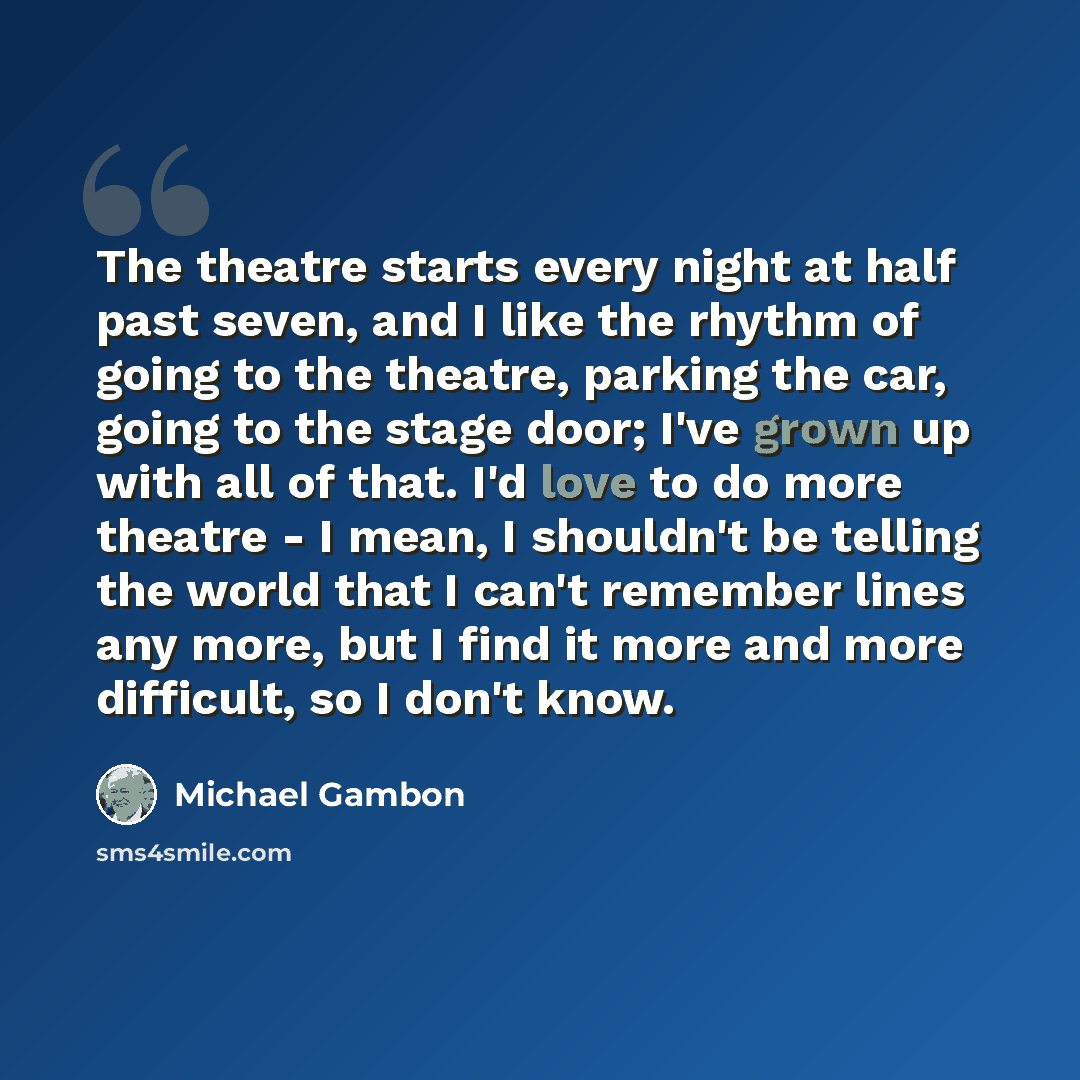 “The theatre starts every night at half past seven, and I like the rhythm of going to the theatre, parking the car, going to the stage door; I've grown up with all of that. I'd love to do more theatre - I mean, I shouldn't be telling the world that I can't remember lines any more, but I find it…” quote by Michael Gambon