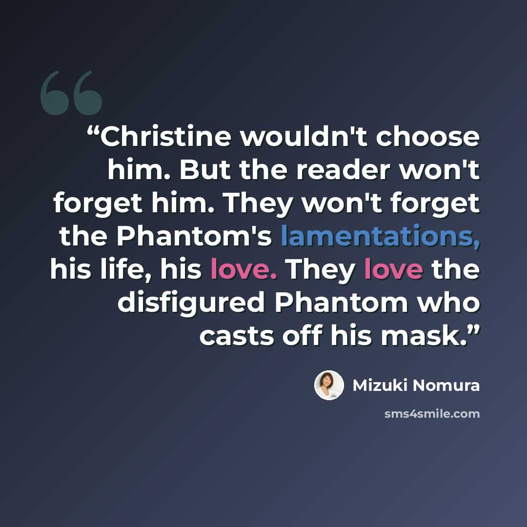 “Christine wouldn't choose him. But the reader won't forget him. They won't forget the Phantom's lamentations, his life, his love. They love the disfigured Phantom who casts off his mask.” quote by Mizuki Nomura