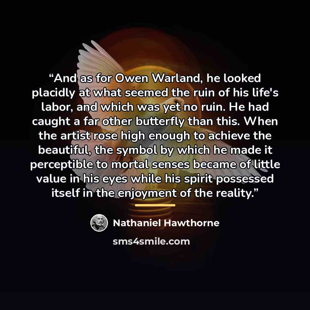 “And as for Owen Warland, he looked placidly at what seemed the ruin of his life's labor, and which was yet no ruin. He had caught a far other butterfly than this. When the artist rose high enough to achieve the beautiful, the symbol by which he made it perceptible to mortal senses became of little…” quote by Nathaniel Hawthorne