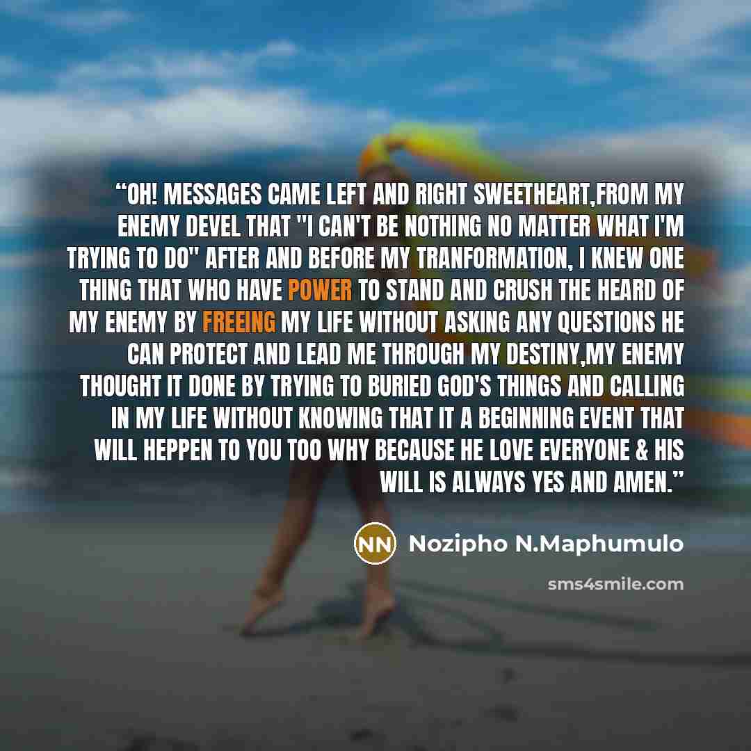 “Oh! messages came left and right sweetheart,from my enemy devel that "I can't be nothing no matter what I'm trying to do" after and before my tranformation, I knew one thing that who have power to stand and crush the heard of my enemy by freeing my life without asking any questions he can protect…” quote by Nozipho N.Maphumulo