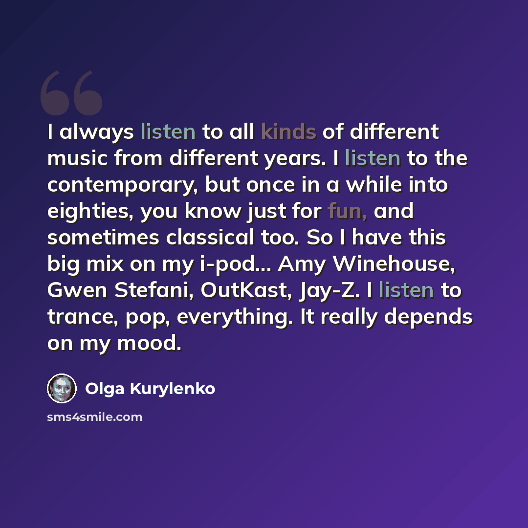 “I always listen to all kinds of different music from different years. I listen to the contemporary, but once in a while into eighties, you know just for fun, and sometimes classical too. So I have this big mix on my i-pod... Amy Winehouse, Gwen Stefani, OutKast, Jay-Z. I listen to trance, pop…” quote by Olga Kurylenko