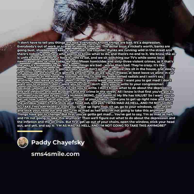 “I don't have to tell you things are bad. Everybody knows things are bad. It's a depression. Everybody's out of work or scared of losing their job. The dollar buys a nickel's worth, banks are going bust, shopkeepers keep a gun under the counter. Punks are running wild in the street and there's…” quote by Paddy Chayefsky