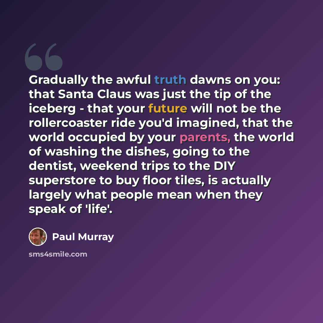 “Gradually the awful truth dawns on you: that Santa Claus was just the tip of the iceberg - that your future will not be the rollercoaster ride you'd imagined, that the world occupied by your parents, the world of washing the dishes, going to the dentist, weekend trips to the DIY superstore to buy…” quote by Paul Murray