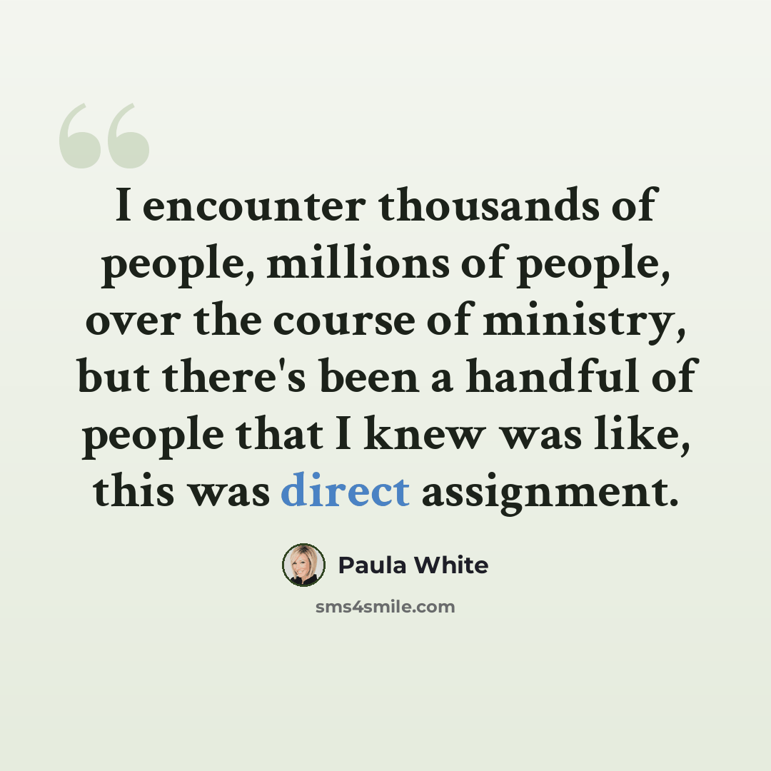 “I encounter thousands of people, millions of people, over the course of ministry, but there's been a handful of people that I knew was like, this was direct assignment.” quote by Paula White