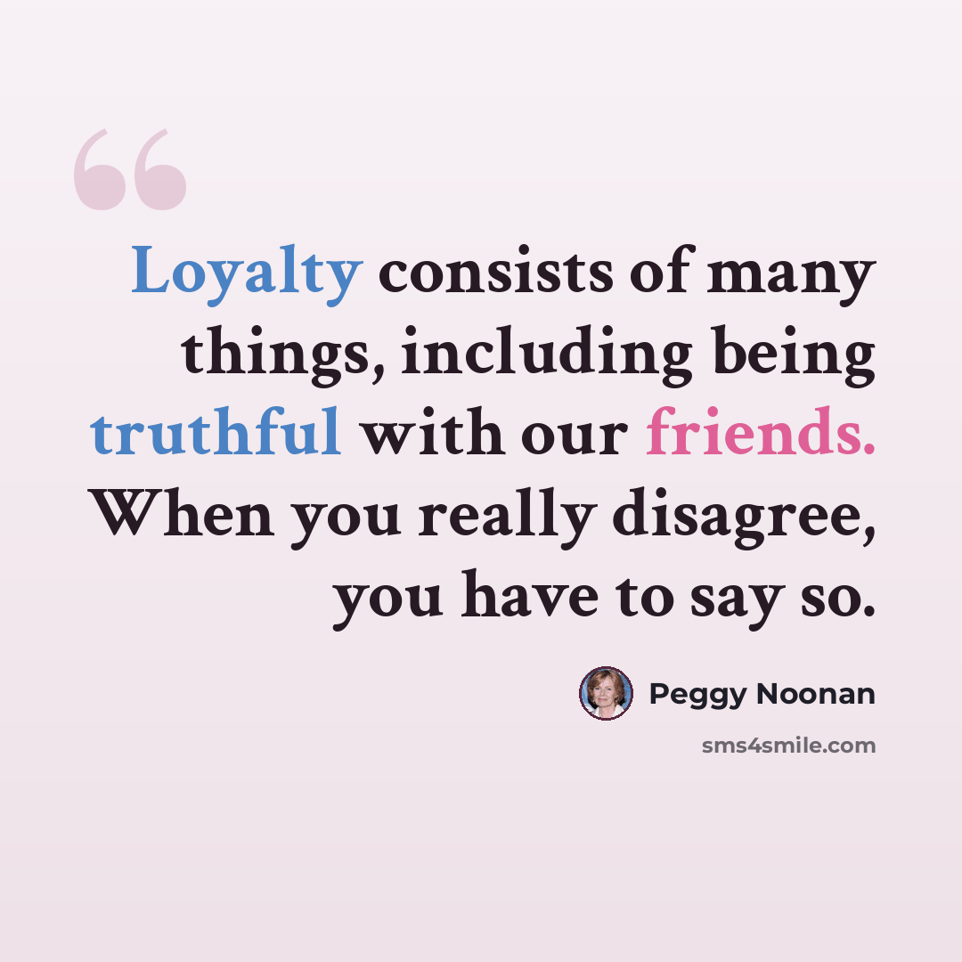 “Loyalty consists of many things, including being truthful with our friends. When you really disagree, you have to say so.” quote by Peggy Noonan