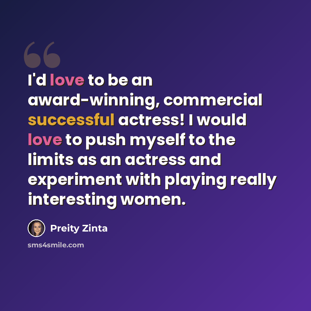 “I'd love to be an award-winning, commercial successful actress! I would love to push myself to the limits as an actress and experiment with playing really interesting women.” quote by Preity Zinta