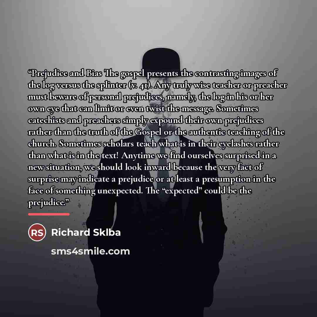 “Prejudice and Bias The gospel presents the contrasting images of the log versus the splinter (v. 41). Any truly wise teacher or preacher must beware of personal prejudices, namely, the log in his or her own eye that can limit or even twist the message. Sometimes catechists and preachers simply…” quote by Richard Sklba