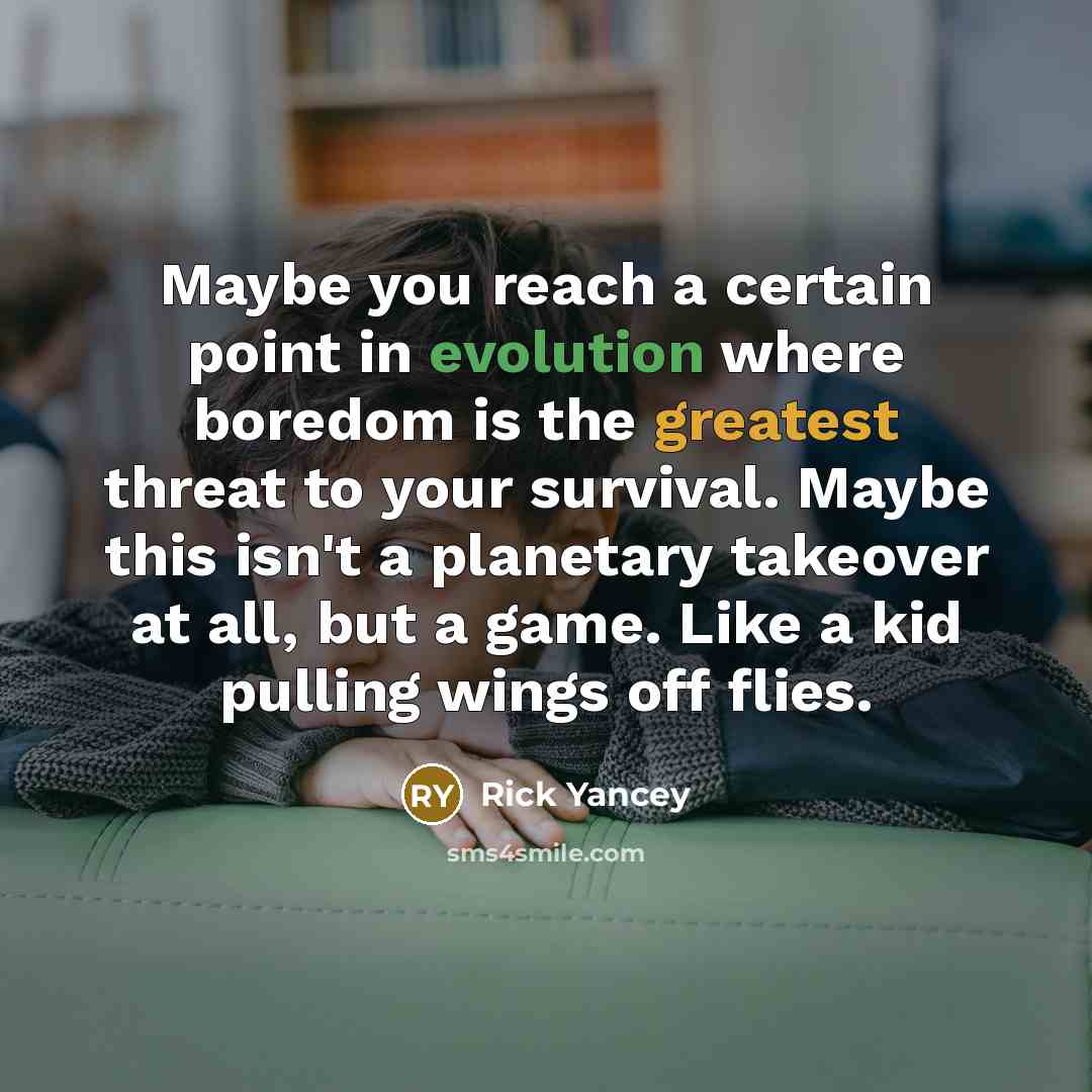 “Maybe you reach a certain point in evolution where boredom is the greatest threat to your survival. Maybe this isn't a planetary takeover at all, but a game. Like a kid pulling wings off flies.” quote by Rick Yancey