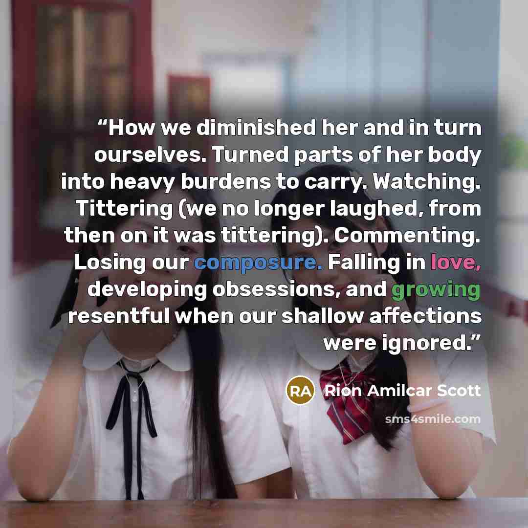 “How we diminished her and in turn ourselves. Turned parts of her body into heavy burdens to carry. Watching. Tittering (we no longer laughed, from then on it was tittering). Commenting. Losing our composure. Falling in love, developing obsessions, and growing resentful when our shallow affections…” quote by Rion Amilcar Scott