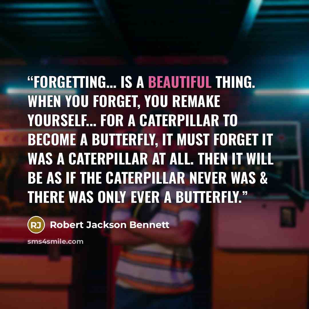 “Forgetting... is a beautiful thing. When you forget, you remake yourself... For a caterpillar to become a butterfly, it must forget it was a caterpillar at all. Then it will be as if the caterpillar never was & there was only ever a butterfly.” quote by Robert Jackson Bennett