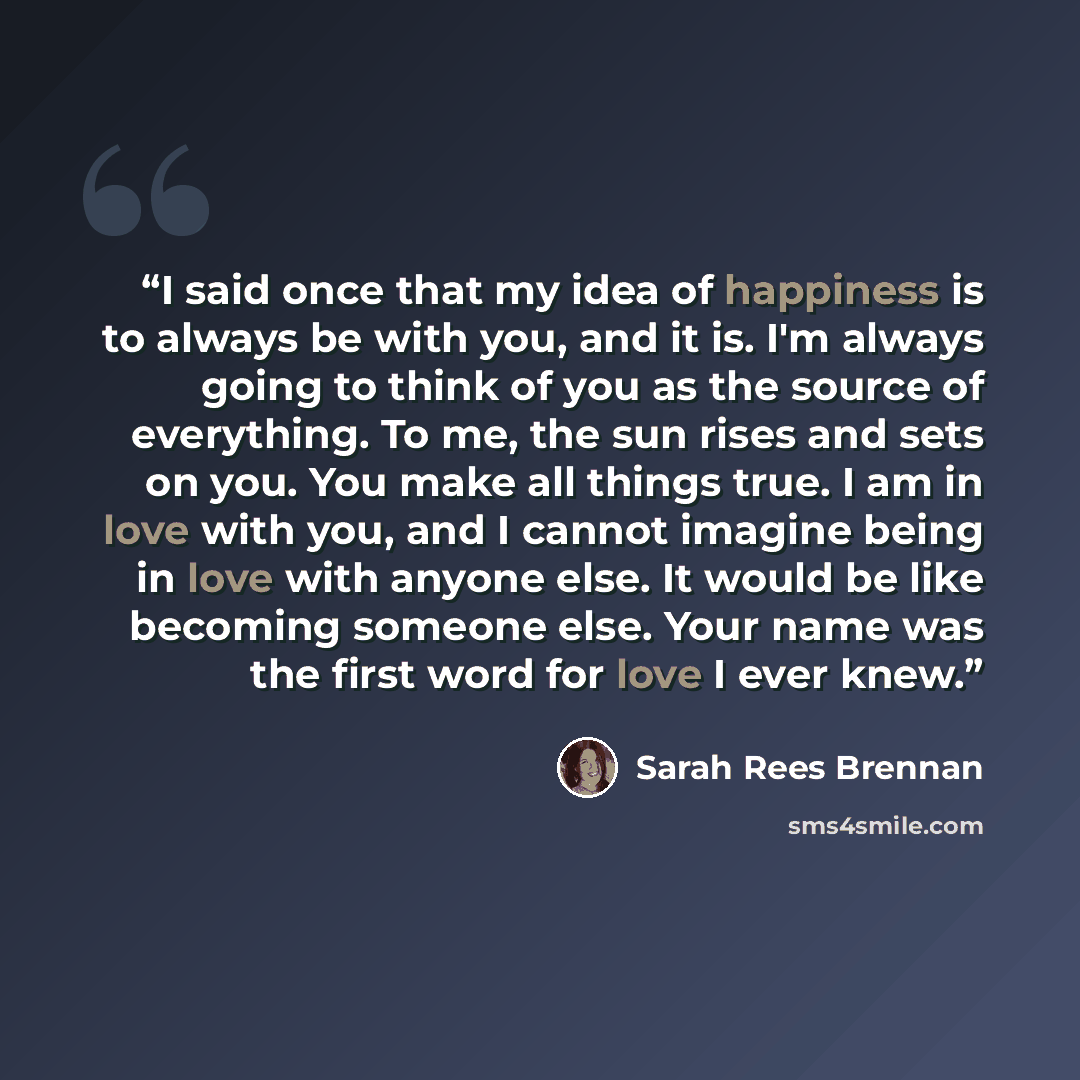 “I said once that my idea of happiness is to always be with you, and it is. I'm always going to think of you as the source of everything. To me, the sun rises and sets on you. You make all things true. I am in love with you, and I cannot imagine being in love with anyone else. It would be like…” quote by Sarah Rees Brennan