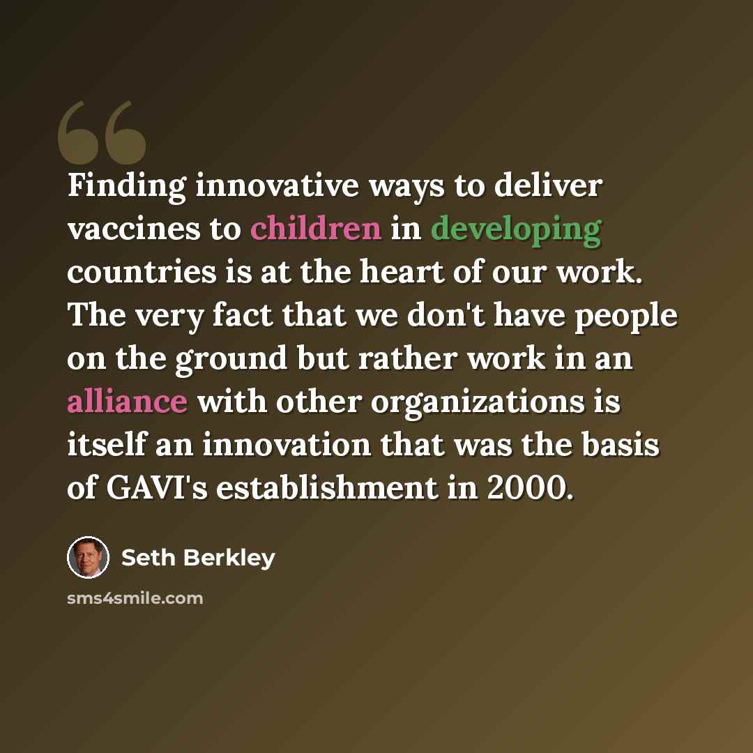 “Finding innovative ways to deliver vaccines to children in developing countries is at the heart of our work. The very fact that we don't have people on the ground but rather work in an alliance with other organizations is itself an innovation that was the basis of GAVI's establishment in 2000.” quote by Seth Berkley
