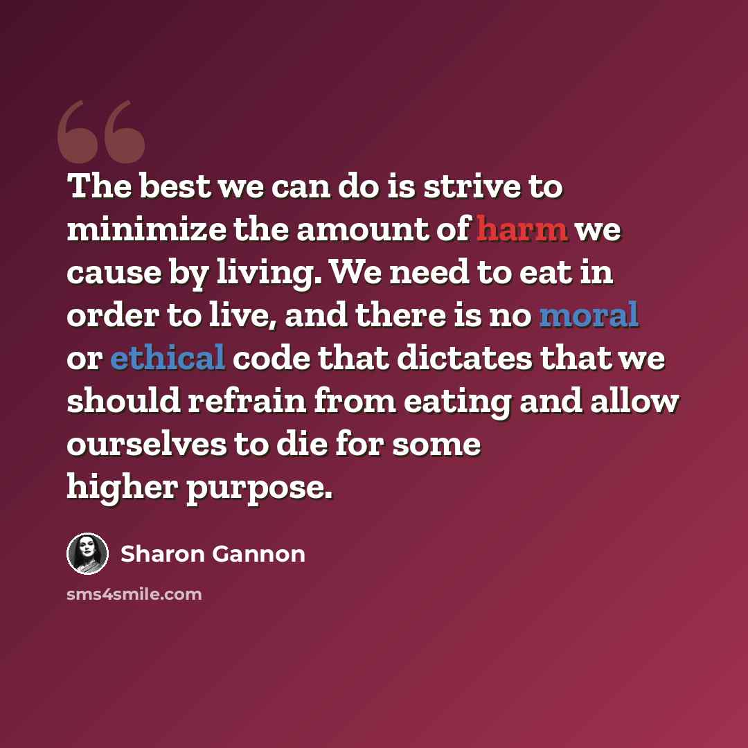 “The best we can do is strive to minimize the amount of harm we cause by living. We need to eat in order to live, and there is no moral or ethical code that dictates that we should refrain from eating and allow ourselves to die for some higher purpose.” quote by Sharon Gannon