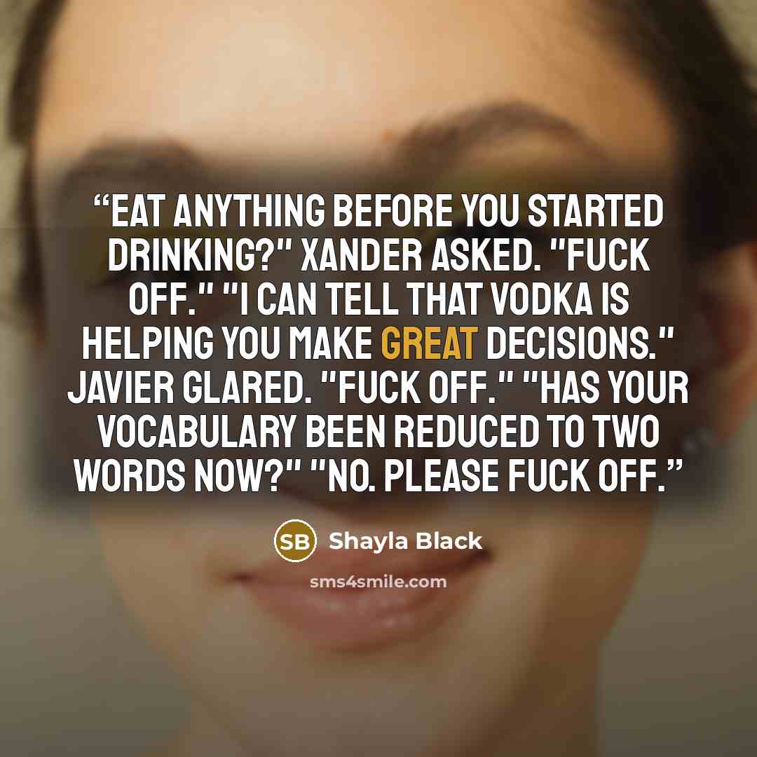 “Eat anything before you started drinking?" Xander asked. "Fuck off." "I can tell that vodka is helping you make great decisions." Javier glared. "Fuck off." "Has your vocabulary been reduced to two words now?" "No. Please fuck off.” quote by Shayla Black