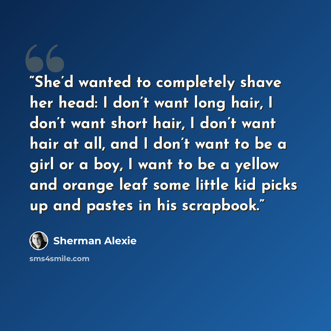 “She’d wanted to completely shave her head: I don’t want long hair, I don’t want short hair, I don’t want hair at all, and I don’t want to be a girl or a boy, I want to be a yellow and orange leaf some little kid picks up and pastes in his scrapbook.” quote by Sherman Alexie