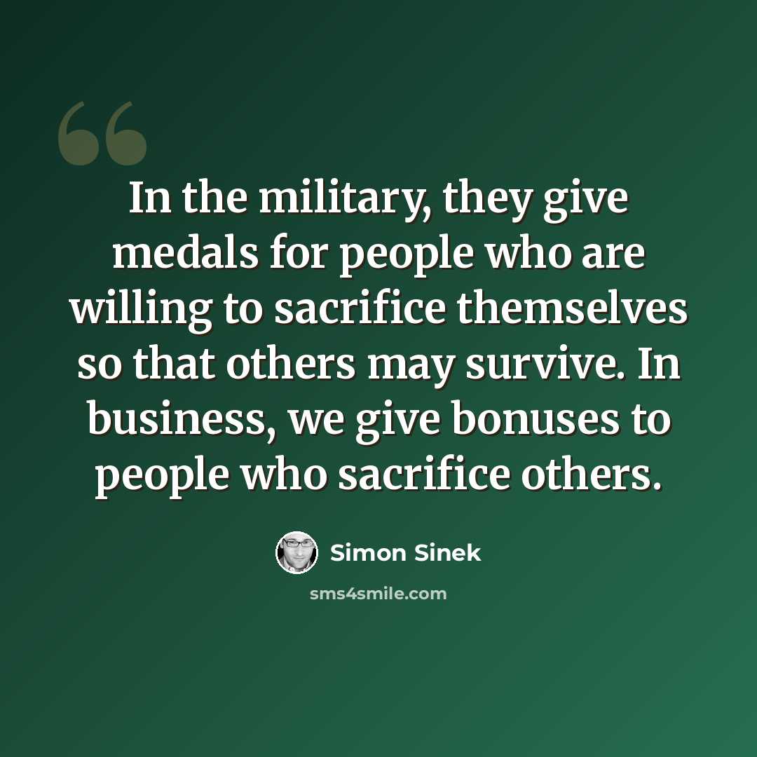 “In the military, they give medals for people who are willing to sacrifice themselves so that others may survive. In business, we give bonuses to people who sacrifice others.” quote by Simon Sinek