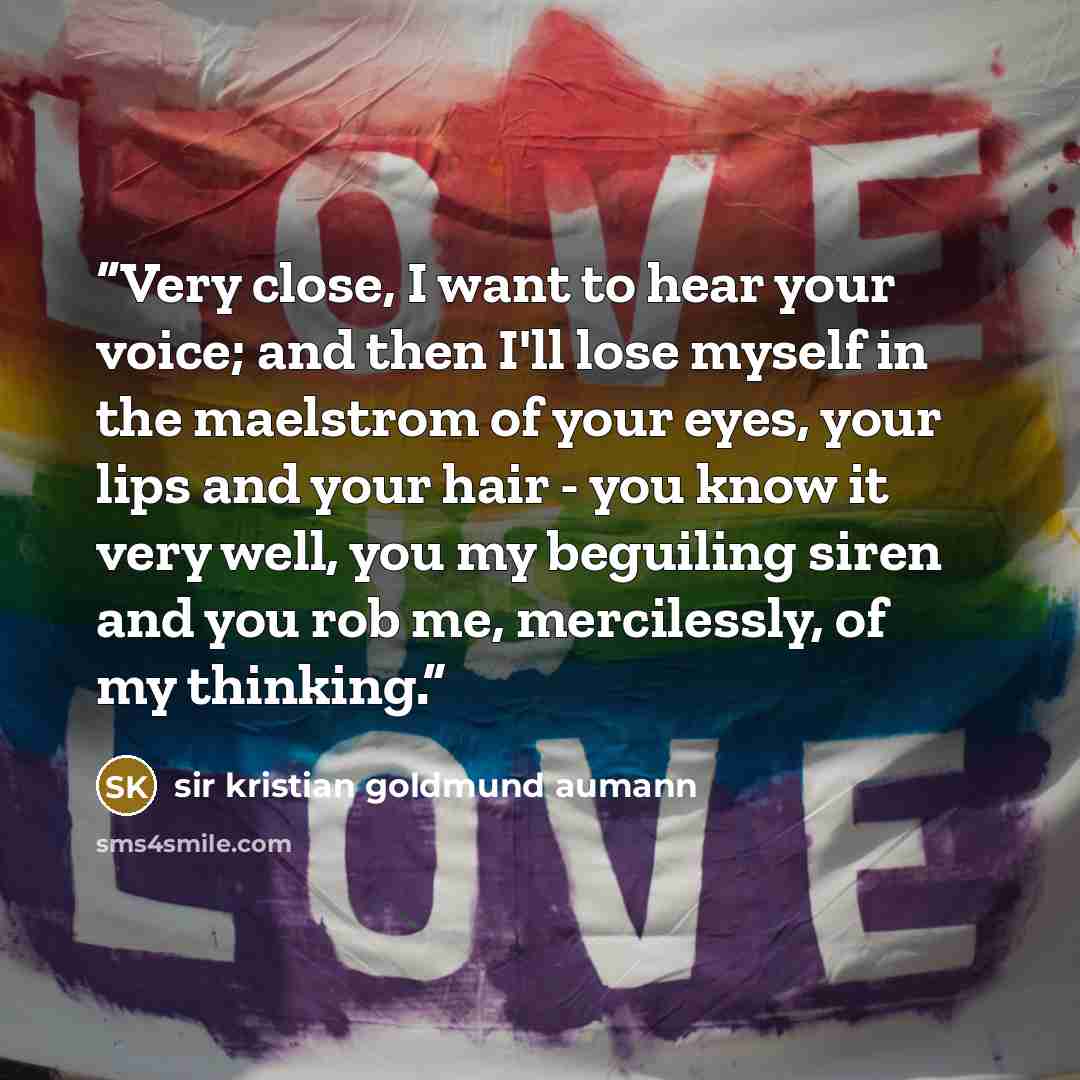 “Very close, I want to hear your voice; and then I'll lose myself in the maelstrom of your eyes, your lips and your hair - you know it very well, you my beguiling siren and you rob me, mercilessly, of my thinking.” quote by sir kristian goldmund aumann