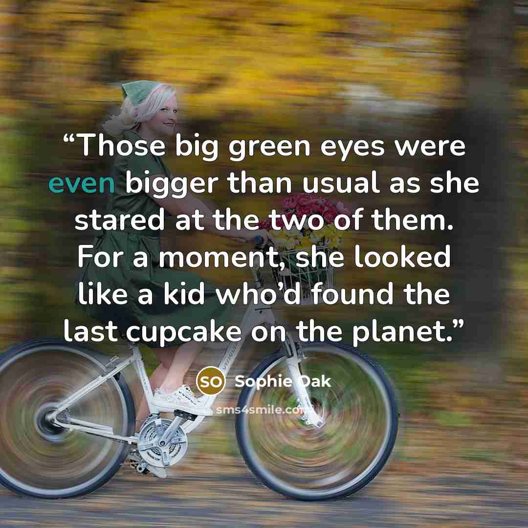 “Those big green eyes were even bigger than usual as she stared at the two of them. For a moment, she looked like a kid who’d found the last cupcake on the planet.” quote by Sophie Oak