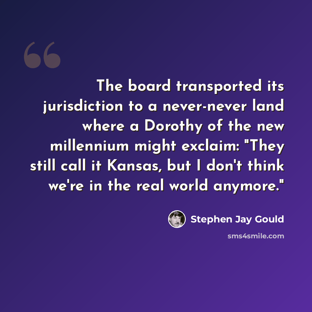 “The board transported its jurisdiction to a never-never land where a Dorothy of the new millennium might exclaim: "They still call it Kansas, but I don't think we're in the real world anymore."” quote by Stephen Jay Gould