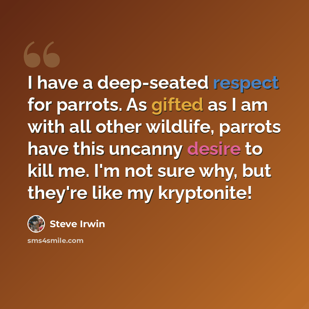 “I have a deep-seated respect for parrots. As gifted as I am with all other wildlife, parrots have this uncanny desire to kill me. I'm not sure why, but they're like my kryptonite!” quote by Steve Irwin
