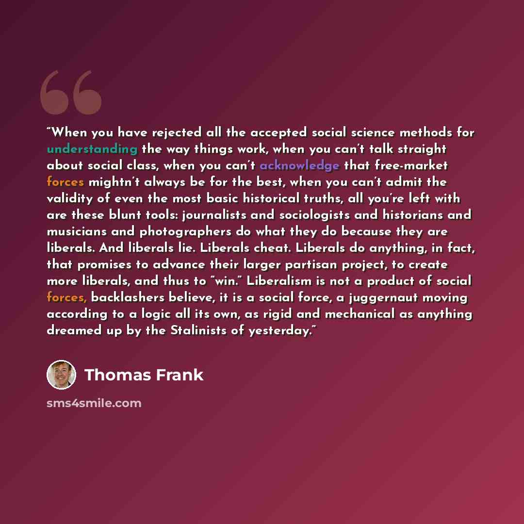 “When you have rejected all the accepted social science methods for understanding the way things work, when you can’t talk straight about social class, when you can’t acknowledge that free-market forces mightn’t always be for the best, when you can’t admit the validity of even the most basic…” quote by Thomas Frank
