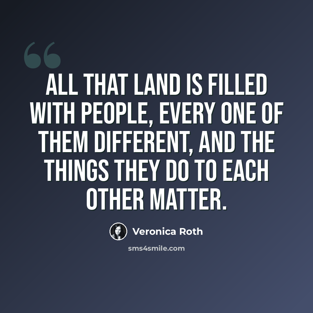 “All that land is filled with people, every one of them different, and the things they do to each other matter.” quote by Veronica Roth