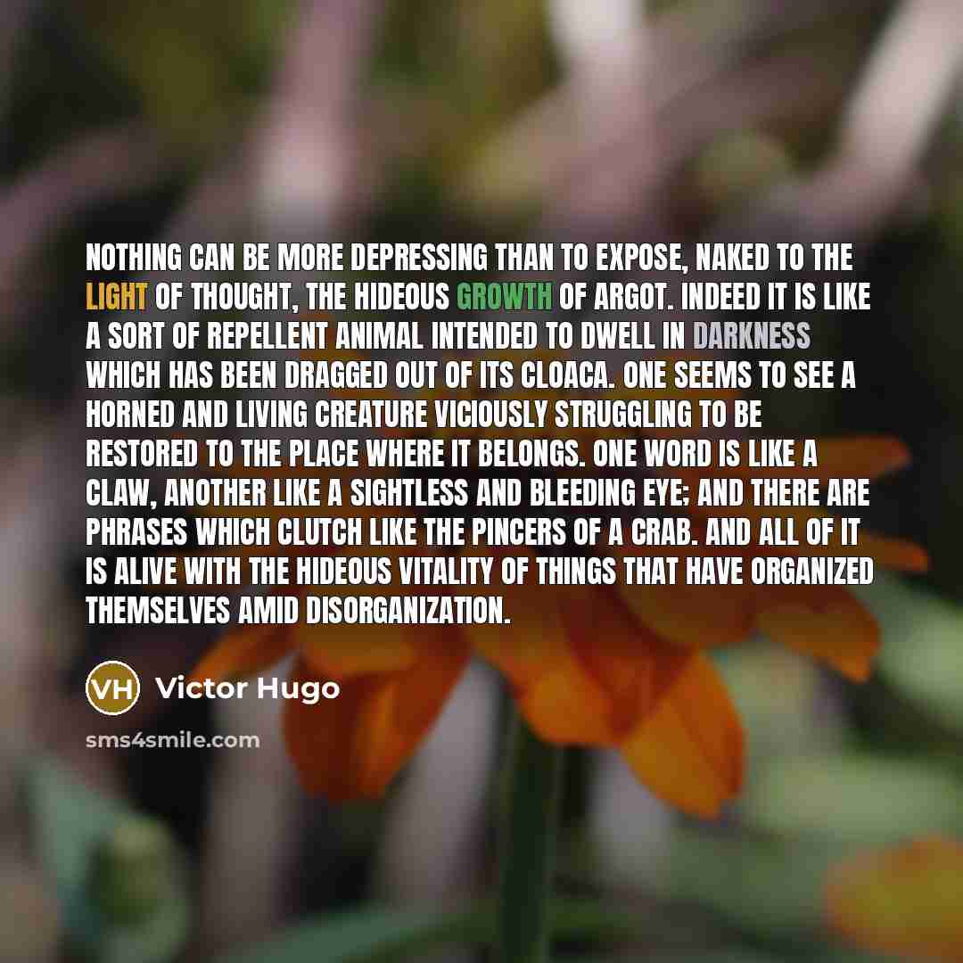 “Nothing can be more depressing than to expose, naked to the light of thought, the hideous growth of argot. Indeed it is like a sort of repellent animal intended to dwell in darkness which has been dragged out of its cloaca. One seems to see a horned and living creature viciously struggling to be…” quote by Victor Hugo